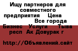 Ищу партнеров для совместного предприятия. › Цена ­ 1 000 000 000 - Все города Бизнес » Услуги   . Тыва респ.,Ак-Довурак г.